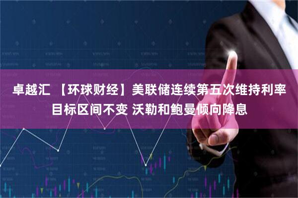 卓越汇 【环球财经】美联储连续第五次维持利率目标区间不变 沃勒和鲍曼倾向降息
