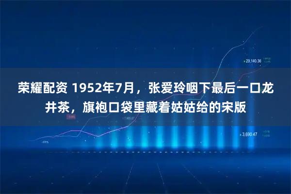 荣耀配资 1952年7月，张爱玲咽下最后一口龙井茶，旗袍口袋里藏着姑姑给的宋版
