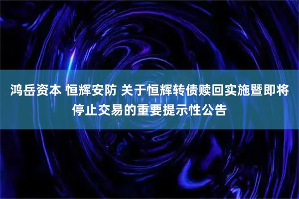 鸿岳资本 恒辉安防 关于恒辉转债赎回实施暨即将停止交易的重要提示性公告