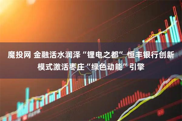 魔投网 金融活水润泽“锂电之都” 恒丰银行创新模式激活枣庄“绿色动能”引擎