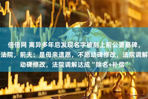倍倍网 离异多年后发现名字被刻上前公婆墓碑，上海一女子起诉至法院，前夫：是母亲遗愿，不愿动碑修改，法院调解达成“除名+补偿”