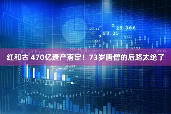 红和古 470亿遗产落定！73岁唐僧的后路太绝了